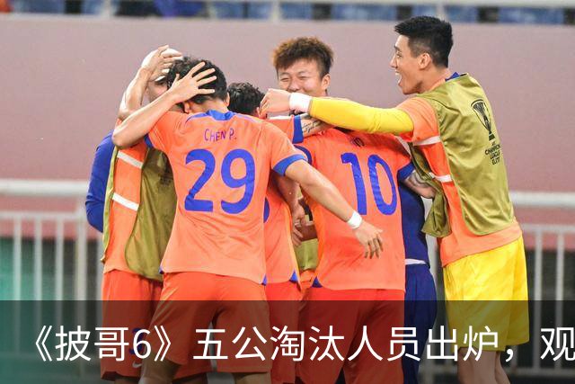 《披哥6》五公淘汰人员出炉，观众：该走的没走，不该走的走了