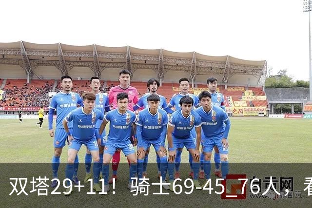 双塔29+11！骑士69-45 76人，看数据，他是头号功臣！