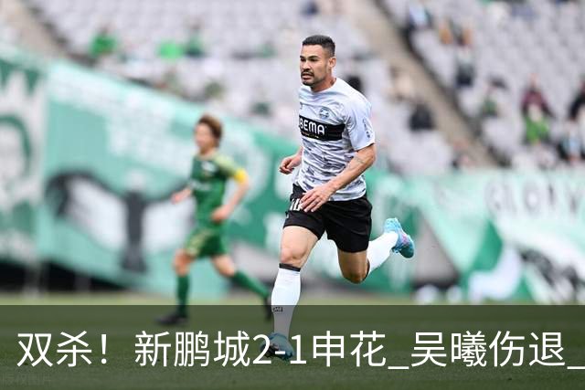 双杀！新鹏城2-1申花 吴曦伤退 戴伟浚韦斯利破门 拉唐失绝杀点球