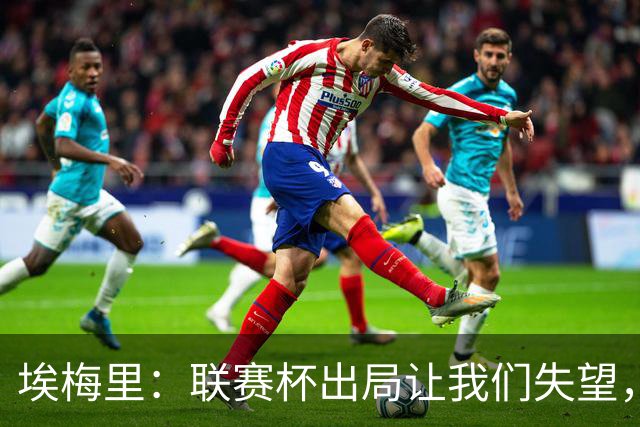 埃梅里：联赛杯出局让我们失望，但英超才是我们的首要任务