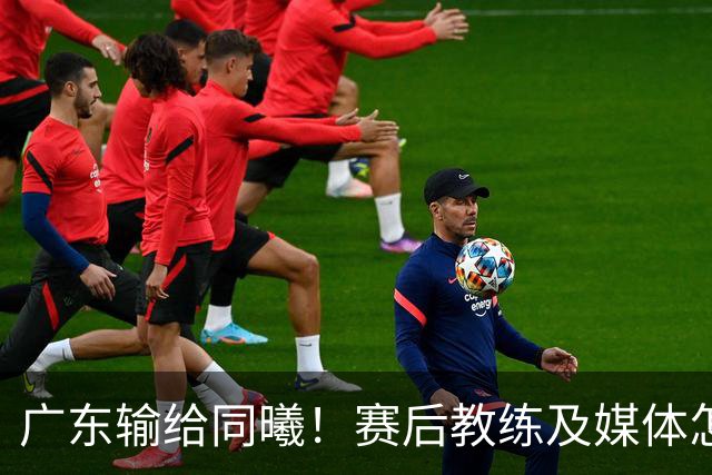广东输给同曦！赛后教练及媒体怎么说：欧洲教练要清楚CBA怎么玩
