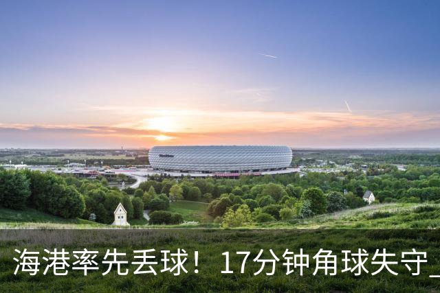 海港率先丢球！17分钟角球失守 对手头球破僵局