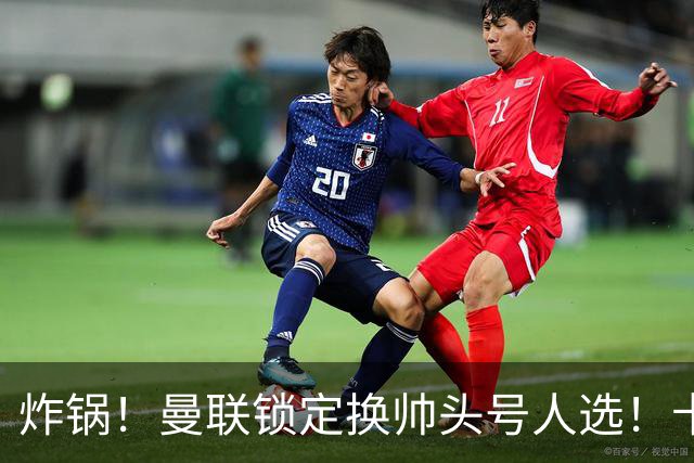 炸锅！曼联锁定换帅头号人选！卡里克帅位岌岌可危