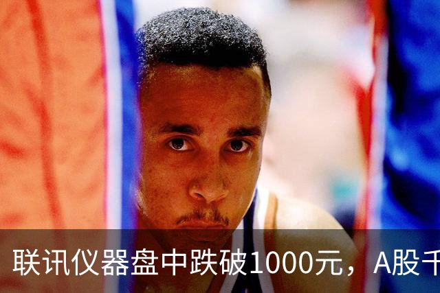 联讯仪器盘中跌破1000元，A股千元股仅剩一只