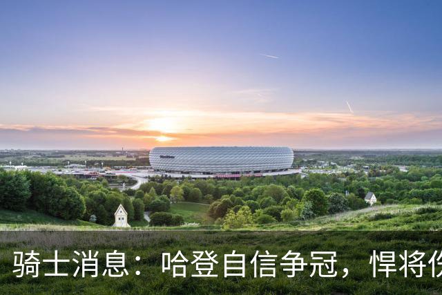 骑士消息：哈登自信争冠，悍将伤情棘手，揭幕战出场更新