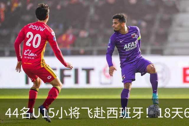 44名U15小将飞赴西班牙！18天6场硬仗，直接对话皇马马竞青训