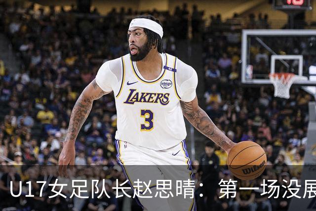 U17女足队长赵思晴：第一场没展现自己水平，马导鼓励我们放轻松